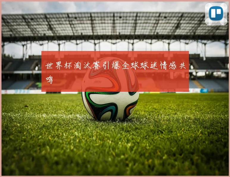 世界杯淘汰赛引爆全球球迷情感共鸣