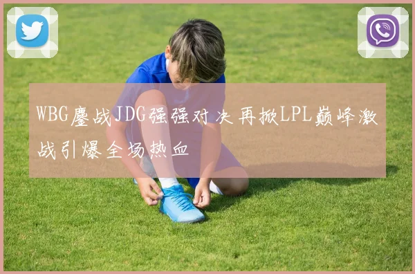 WBG鏖战JDG强强对决再掀LPL巅峰激战引爆全场热血
