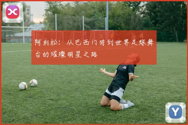 阿利松：从巴西门将到世界足球舞台的璀璨明星之路