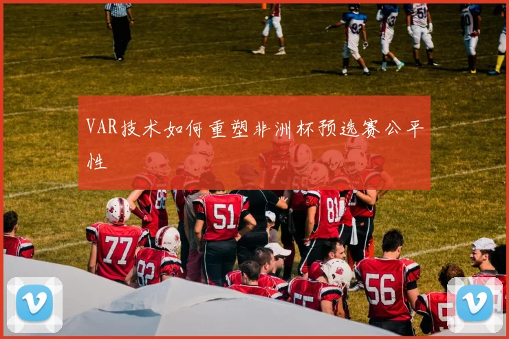 VAR技术如何重塑非洲杯预选赛公平性