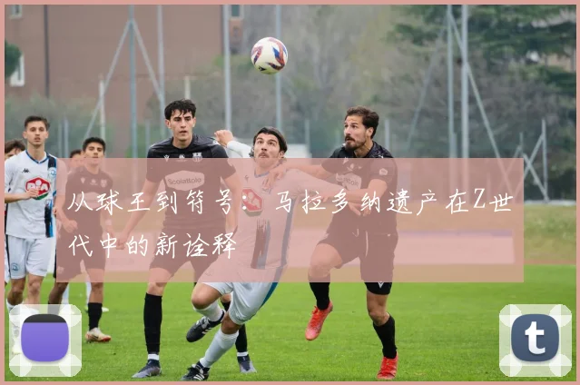从球王到符号：马拉多纳遗产在Z世代中的新诠释