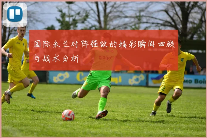 国际米兰对阵强敌的精彩瞬间回顾与战术分析