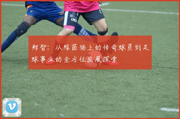 郑智：从绿茵场上的传奇球员到足球事业的全方位发展探索