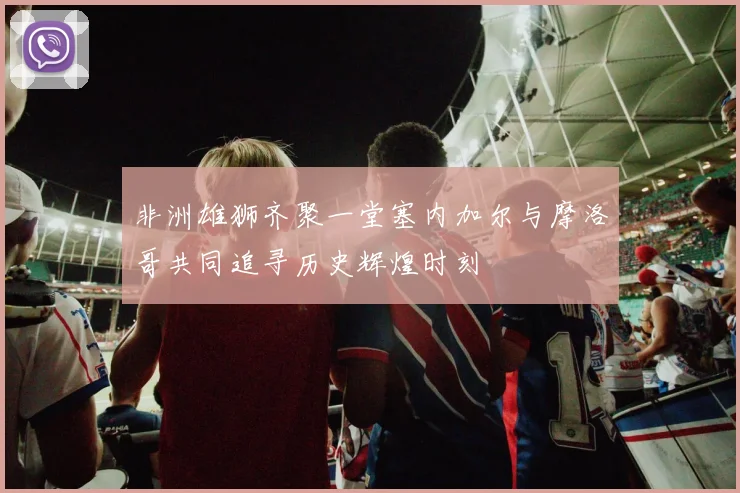 非洲雄狮齐聚一堂塞内加尔与摩洛哥共同追寻历史辉煌时刻