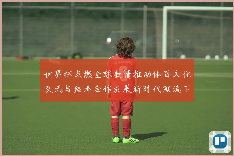 世界杯点燃全球激情推动体育文化交流与经济合作发展新时代潮流下