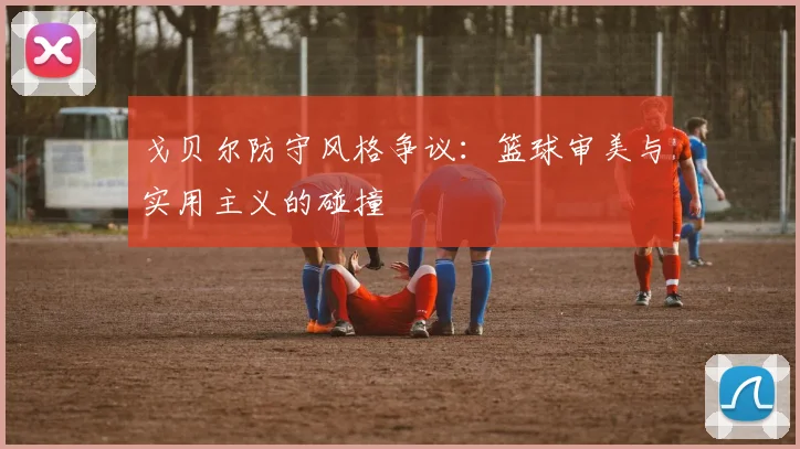 戈贝尔防守风格争议：篮球审美与实用主义的碰撞