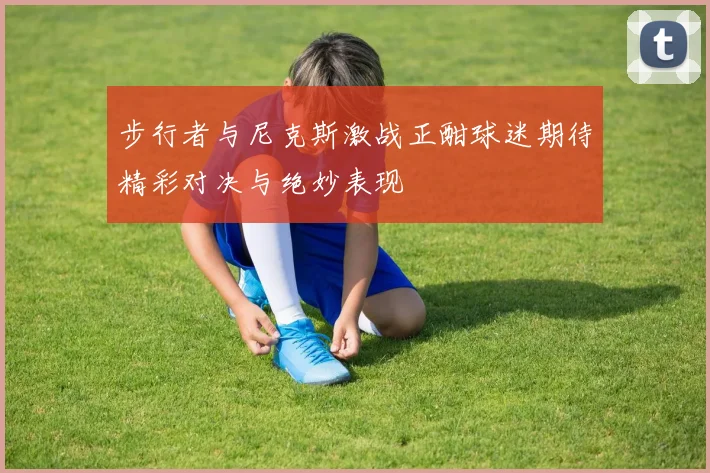 步行者与尼克斯激战正酣球迷期待精彩对决与绝妙表现