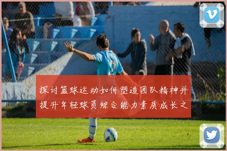 探讨篮球运动如何塑造团队精神并提升年轻球员综合能力素质成长之路