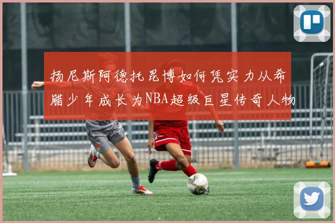 扬尼斯阿德托昆博如何凭实力从希腊少年成长为NBA超级巨星传奇人物