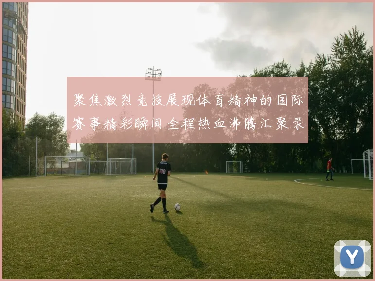 聚焦激烈竞技展现体育精神的国际赛事精彩瞬间全程热血沸腾汇聚录
